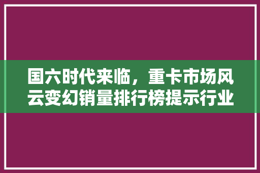 国六时代来临，重卡市场风云变幻销量排行榜提示行业新趋势