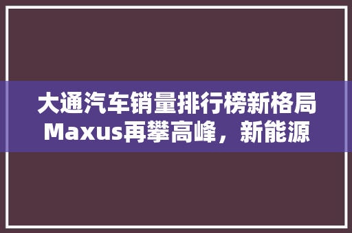 大通汽车销量排行榜新格局Maxus再攀高峰，新能源汽车引领潮流