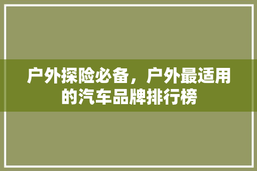 户外探险必备，户外最适用的汽车品牌排行榜