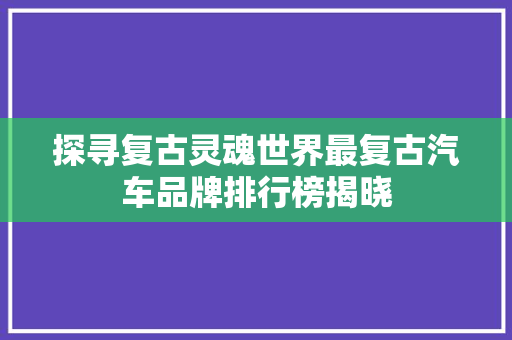 探寻复古灵魂世界最复古汽车品牌排行榜揭晓
