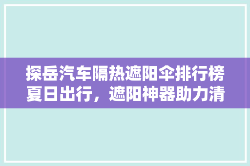 探岳汽车隔热遮阳伞排行榜夏日出行，遮阳神器助力清凉驾驶
