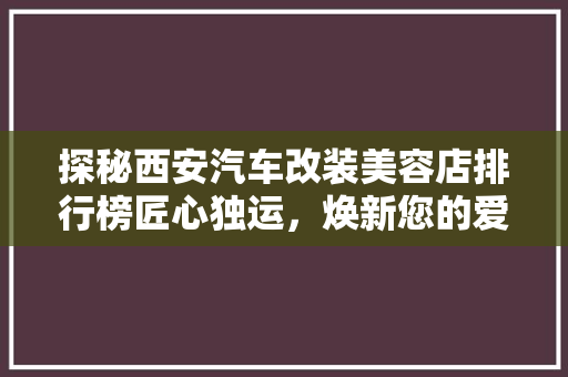 探秘西安汽车改装美容店排行榜匠心独运，焕新您的爱车