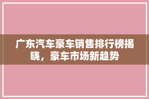 广东汽车豪车销售排行榜揭晓，豪车市场新趋势