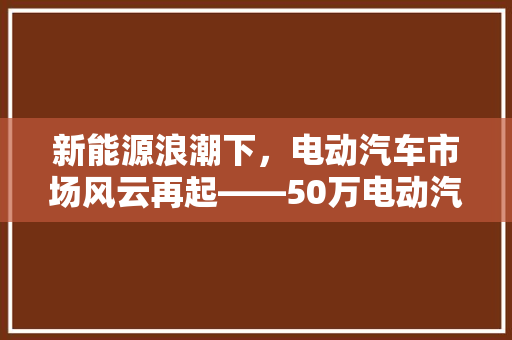 新能源浪潮下，电动汽车市场风云再起——50万电动汽车排行榜