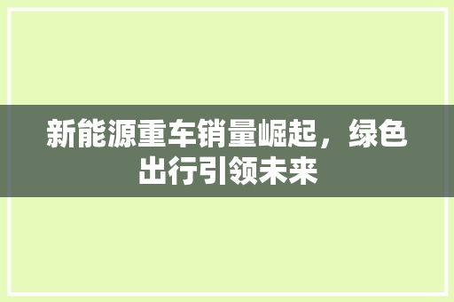新能源重车销量崛起，绿色出行引领未来