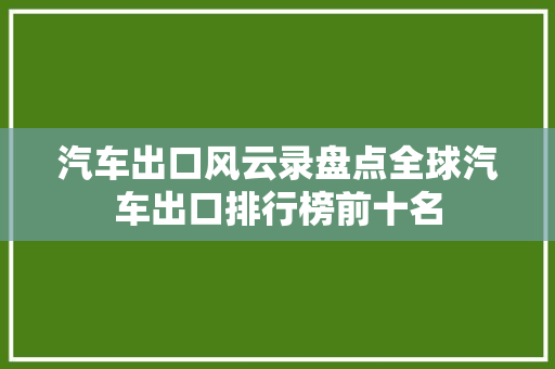 汽车出口风云录盘点全球汽车出口排行榜前十名