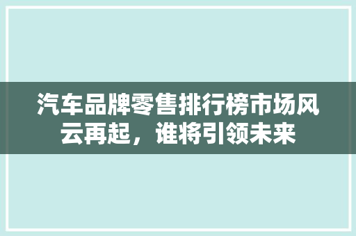 汽车品牌零售排行榜市场风云再起，谁将引领未来