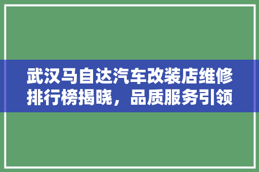 武汉马自达汽车改装店维修排行榜揭晓，品质服务引领行业新风向