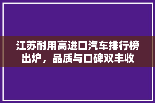 江苏耐用高进口汽车排行榜出炉，品质与口碑双丰收