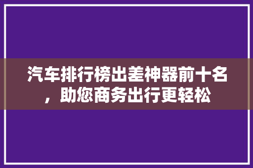 汽车排行榜出差神器前十名，助您商务出行更轻松