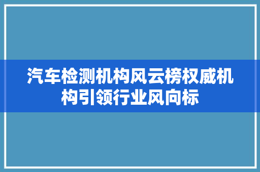 汽车检测机构风云榜权威机构引领行业风向标