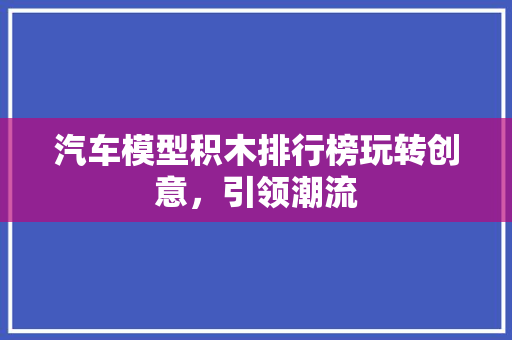 汽车模型积木排行榜玩转创意，引领潮流