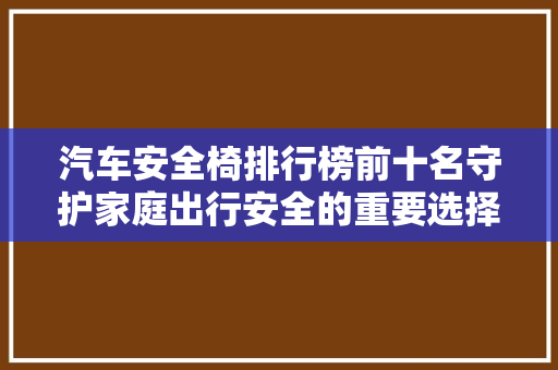 汽车安全椅排行榜前十名守护家庭出行安全的重要选择