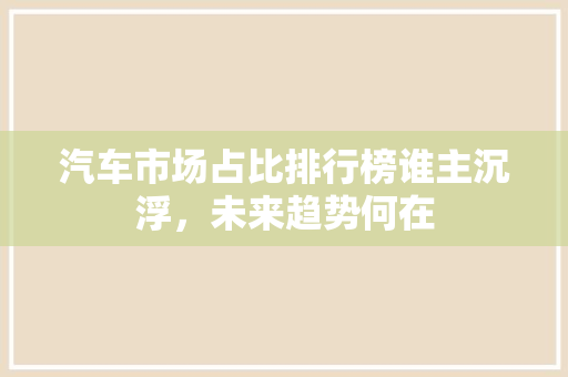 汽车市场占比排行榜谁主沉浮，未来趋势何在