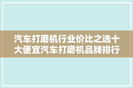 汽车打磨机行业价比之选十大便宜汽车打磨机品牌排行榜