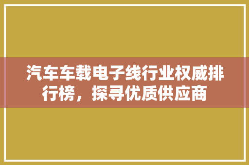 汽车车载电子线行业权威排行榜，探寻优质供应商