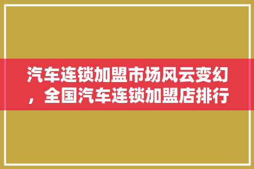 汽车连锁加盟市场风云变幻，全国汽车连锁加盟店排行榜揭晓行业新格局