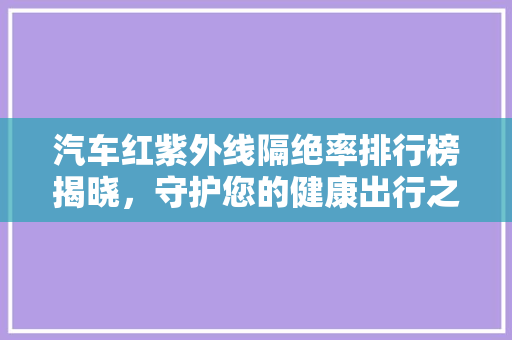 汽车红紫外线隔绝率排行榜揭晓，守护您的健康出行之旅