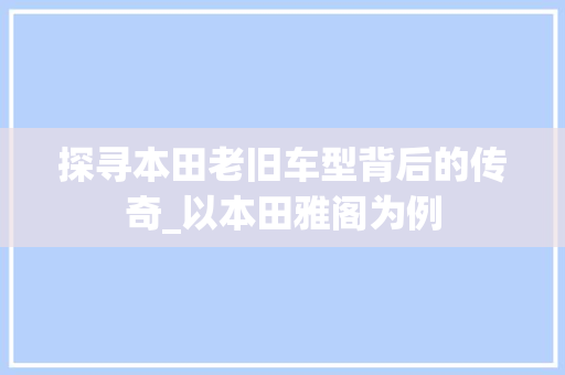 探寻本田老旧车型背后的传奇_以本田雅阁为例