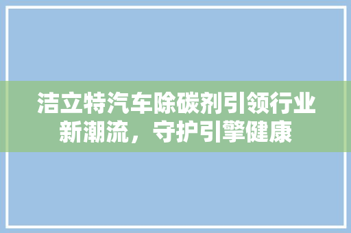 洁立特汽车除碳剂引领行业新潮流，守护引擎健康
