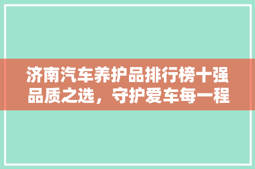 济南汽车养护品排行榜十强品质之选，守护爱车每一程