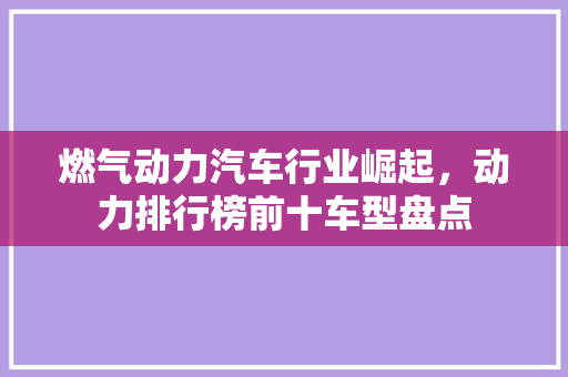 燃气动力汽车行业崛起，动力排行榜前十车型盘点