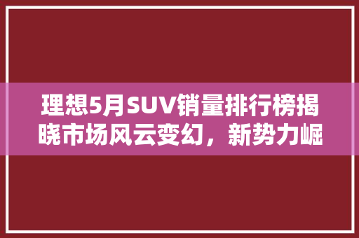 理想5月SUV销量排行榜揭晓市场风云变幻，新势力崛起