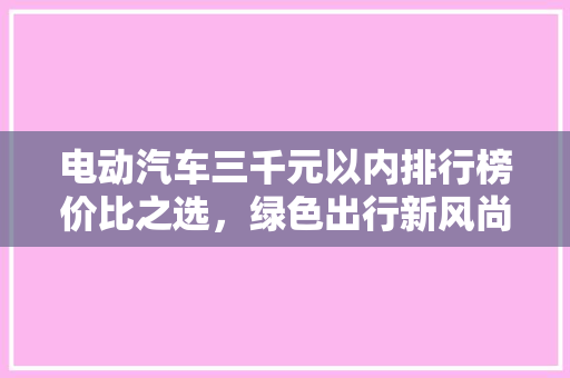 电动汽车三千元以内排行榜价比之选，绿色出行新风尚