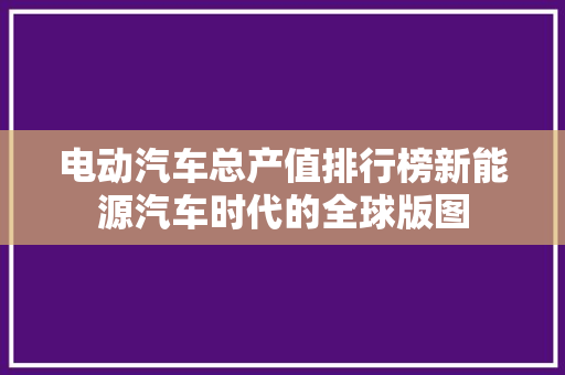 电动汽车总产值排行榜新能源汽车时代的全球版图