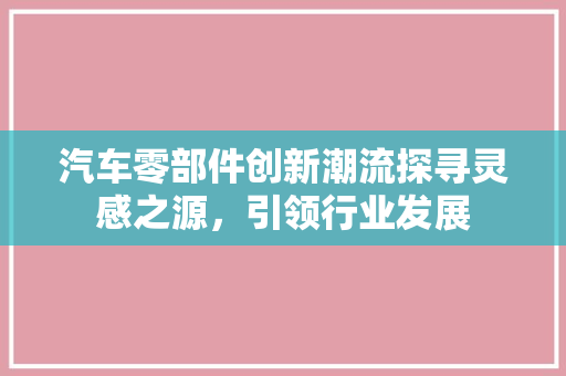 汽车零部件创新潮流探寻灵感之源，引领行业发展