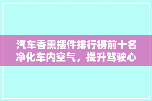 汽车香熏摆件排行榜前十名净化车内空气，提升驾驶心情