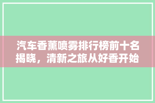 汽车香薰喷雾排行榜前十名揭晓，清新之旅从好香开始！