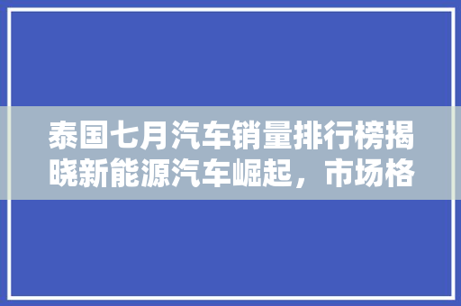 泰国七月汽车销量排行榜揭晓新能源汽车崛起，市场格局再洗牌