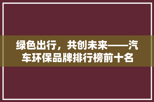绿色出行，共创未来——汽车环保品牌排行榜前十名
