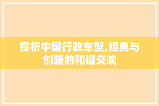 探析中国行政车型,经典与创新的和谐交响