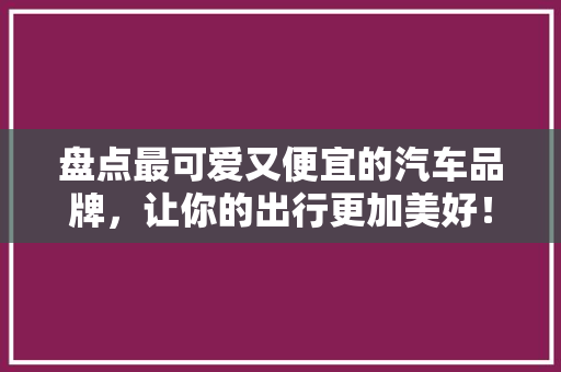 盘点最可爱又便宜的汽车品牌，让你的出行更加美好！
