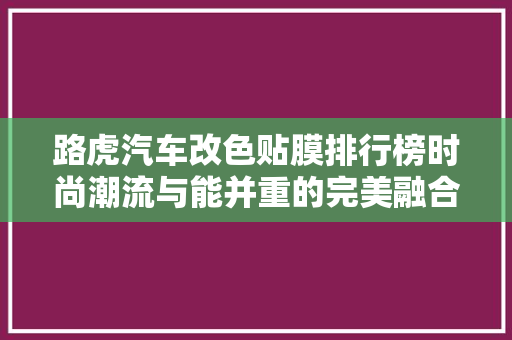 路虎汽车改色贴膜排行榜时尚潮流与能并重的完美融合