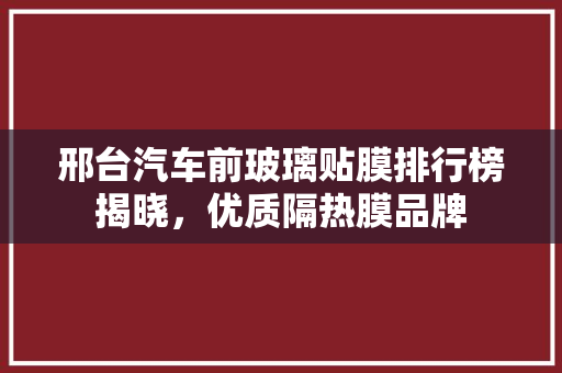 邢台汽车前玻璃贴膜排行榜揭晓，优质隔热膜品牌