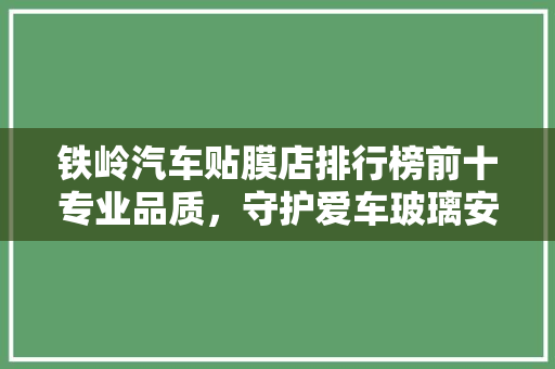 铁岭汽车贴膜店排行榜前十专业品质，守护爱车玻璃安全