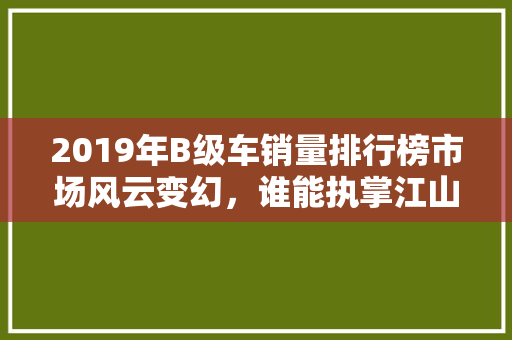 2019年B级车销量排行榜市场风云变幻，谁能执掌江山
