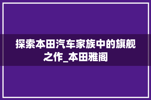 探索本田汽车家族中的旗舰之作_本田雅阁