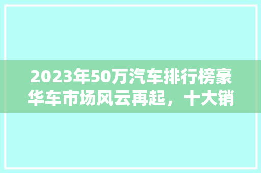 2023年50万汽车排行榜豪华车市场风云再起，十大销量冠军盘点
