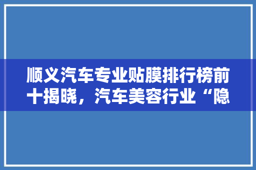 顺义汽车专业贴膜排行榜前十揭晓，汽车美容行业“隐形冠军”