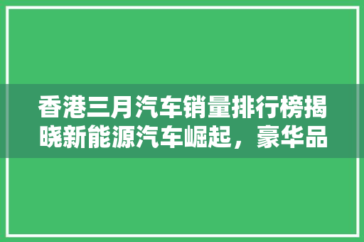香港三月汽车销量排行榜揭晓新能源汽车崛起，豪华品牌稳居高位