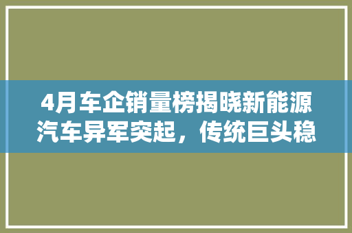 4月车企销量榜揭晓新能源汽车异军突起，传统巨头稳中求进