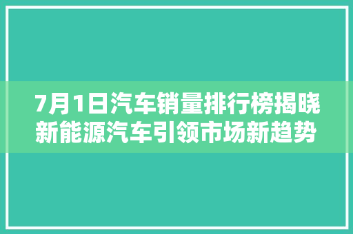 7月1日汽车销量排行榜揭晓新能源汽车引领市场新趋势