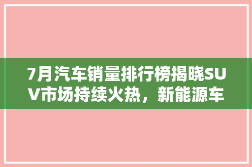 7月汽车销量排行榜揭晓SUV市场持续火热，新能源车表现亮眼