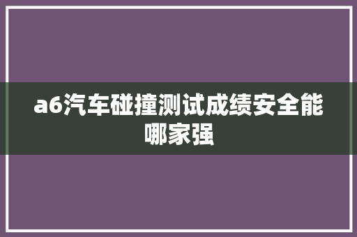 a6汽车碰撞测试成绩安全能哪家强