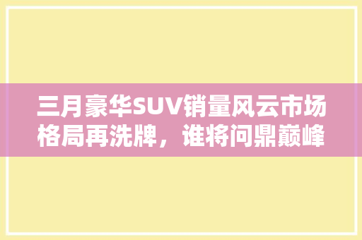 三月豪华SUV销量风云市场格局再洗牌，谁将问鼎巅峰