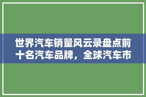 世界汽车销量风云录盘点前十名汽车品牌，全球汽车市场格局